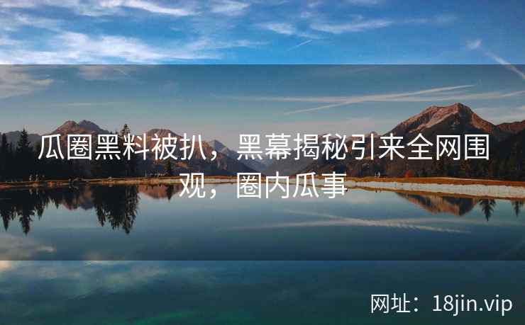 瓜圈黑料被扒，黑幕揭秘引来全网围观，圈内瓜事