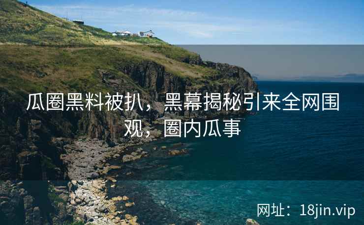 瓜圈黑料被扒，黑幕揭秘引来全网围观，圈内瓜事