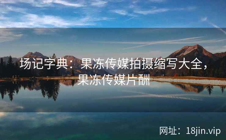 场记字典：果冻传媒拍摄缩写大全，果冻传媒片酬