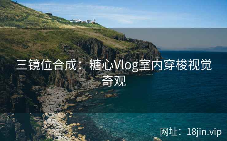 三镜位合成：糖心Vlog室内穿梭视觉奇观