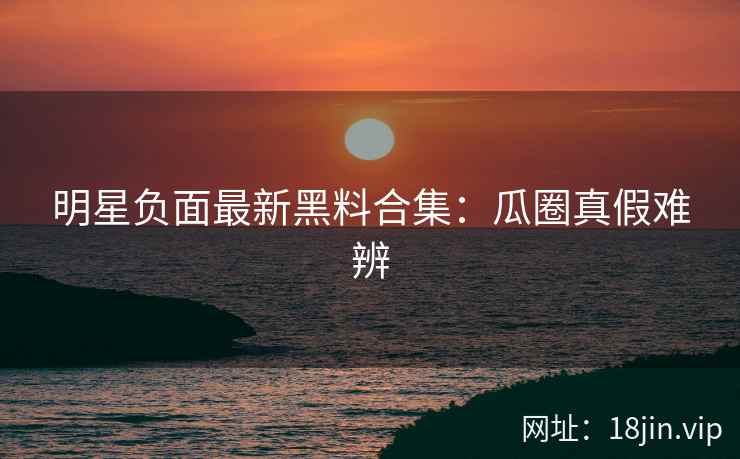 明星负面最新黑料合集:瓜圈真假难辨