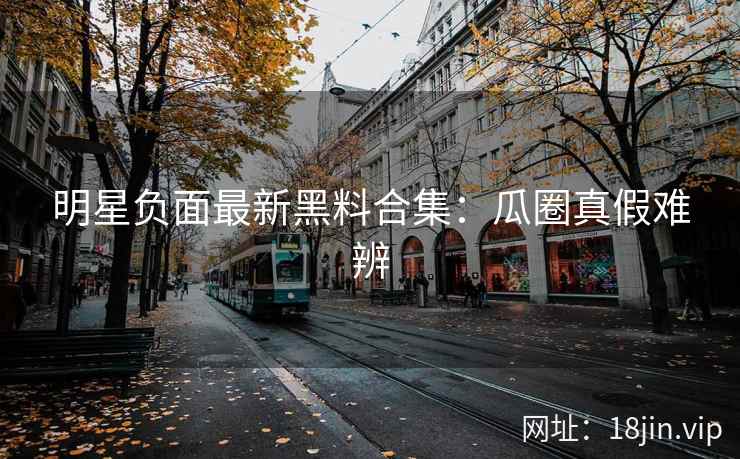 明星负面最新黑料合集：瓜圈真假难辨