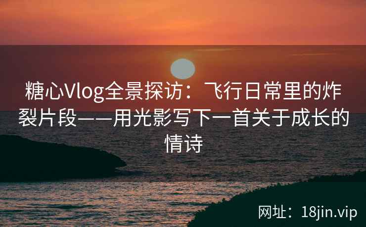 糖心Vlog全景探访：飞行日常里的炸裂片段——用光影写下一首关于成长的情诗