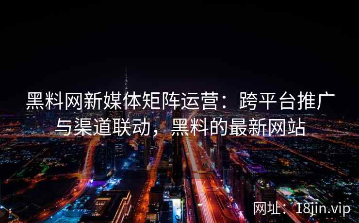 黑料网新媒体矩阵运营：跨平台推广与渠道联动，黑料的最新网站