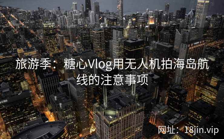 旅游季：糖心Vlog用无人机拍海岛航线的注意事项