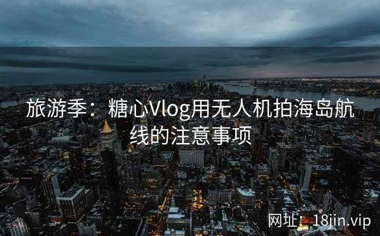 旅游季：糖心Vlog用无人机拍海岛航线的注意事项