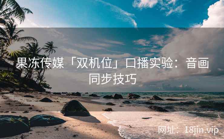 果冻传媒「双机位」口播实验：音画同步技巧