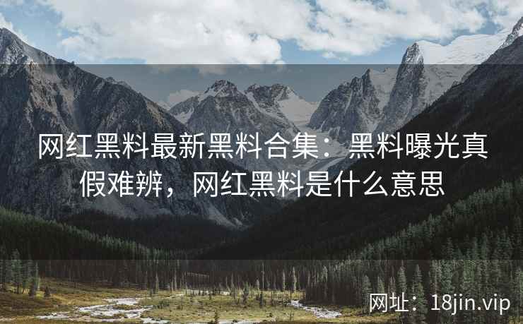 网红黑料最新黑料合集：黑料曝光真假难辨，网红黑料是什么意思