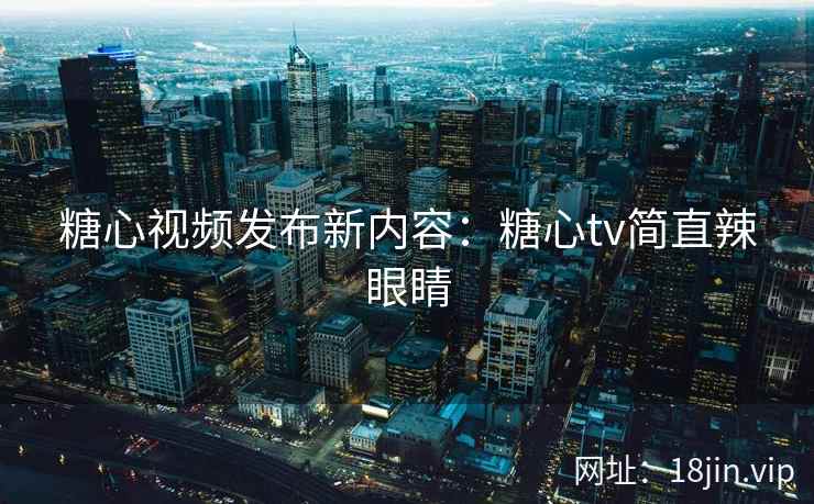 糖心视频发布新内容：糖心tv简直辣眼睛