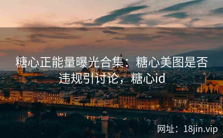 糖心正能量曝光合集：糖心美图是否违规引讨论，糖心id