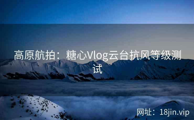 高原航拍：糖心Vlog云台抗风等级测试