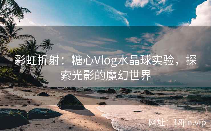 彩虹折射：糖心Vlog水晶球实验，探索光影的魔幻世界