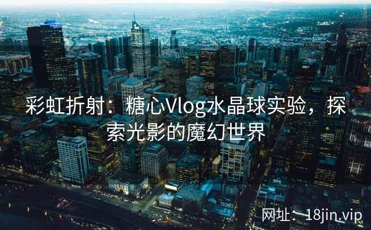 彩虹折射：糖心Vlog水晶球实验，探索光影的魔幻世界