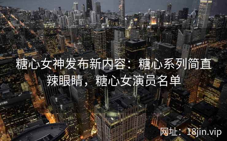 糖心女神发布新内容：糖心系列简直辣眼睛，糖心女演员名单