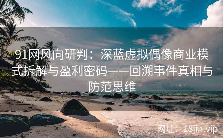 91网风向研判：深蓝虚拟偶像商业模式拆解与盈利密码——回溯事件真相与防范思维